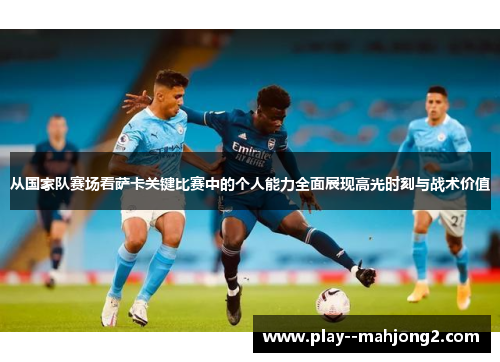 从国家队赛场看萨卡关键比赛中的个人能力全面展现高光时刻与战术价值 从国家队赛场看萨卡关键比赛中的个人能力全面展现高光时刻与战术价值