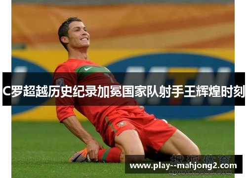 C罗超越历史纪录加冕国家队射手王辉煌时刻 C罗超越历史纪录加冕国家队射手王辉煌时刻