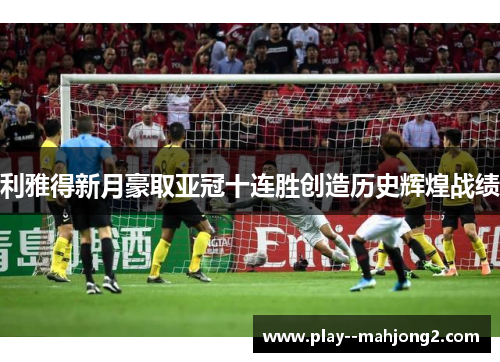 利雅得新月豪取亚冠十连胜创造历史辉煌战绩