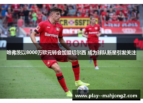 哈弗茨以8000万欧元转会加盟切尔西 成为球队新星引发关注