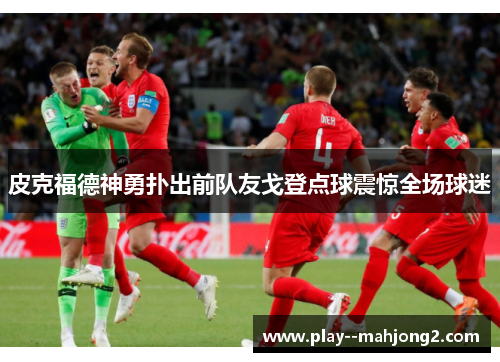 皮克福德神勇扑出前队友戈登点球震惊全场球迷